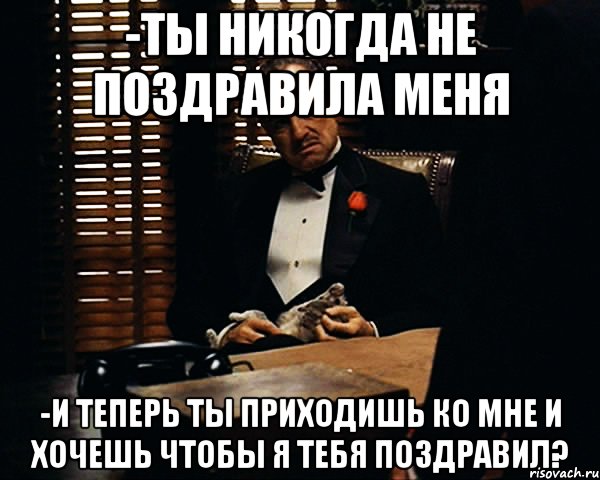 -Ты никогда не поздравила меня -и теперь ты приходишь ко мне и хочешь чтобы я тебя поздравил?, Мем Дон Вито Корлеоне