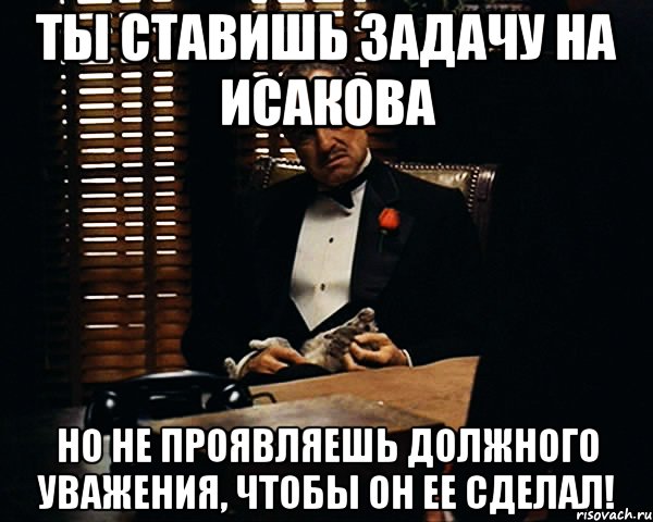 ТЫ СТАВИШЬ ЗАДАЧУ НА ИСАКОВА НО НЕ ПРОЯВЛЯЕШЬ ДОЛЖНОГО УВАЖЕНИЯ, ЧТОБЫ ОН ЕЕ СДЕЛАЛ!, Мем Дон Вито Корлеоне