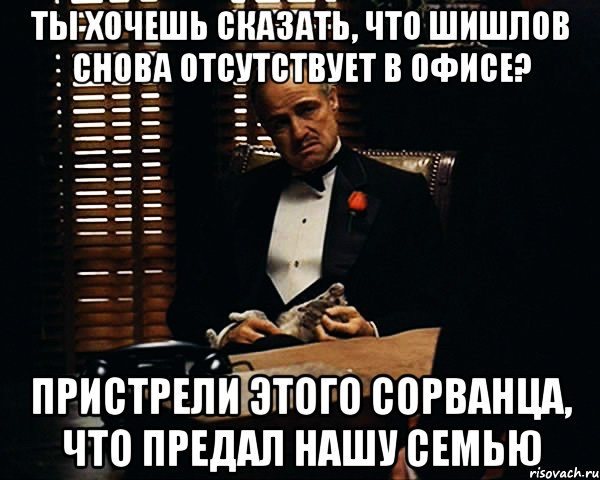 Ты хочешь сказать, что Шишлов снова отсутствует в офисе? Пристрели этого сорванца, что предал нашу семью, Мем Дон Вито Корлеоне