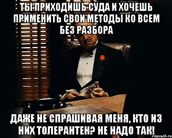 Ты приходишь суда и хочешь применить свои методы ко всем без разбора даже не спрашивая меня, кто из них толерантен? Не надо так!, Мем Дон Вито Корлеоне