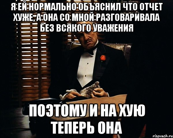 я ей нормально объяснил что отчет хуже, а она со мной разговаривала без всякого уважения поэтому и на хую теперь она, Мем Дон Вито Корлеоне