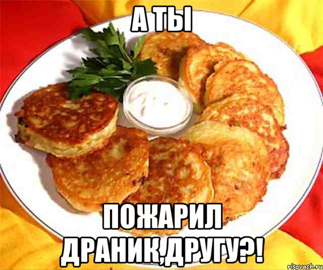 А ты Пожарил драник,другу?!