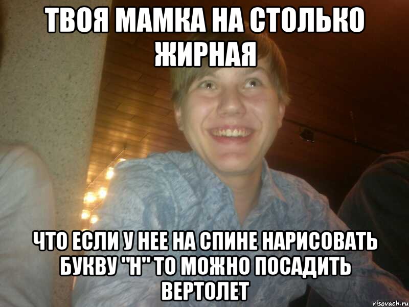 Твоя мамка на столько жирная что если у нее на спине нарисовать букву "H" то можно посадить вертолет, Мем dsada