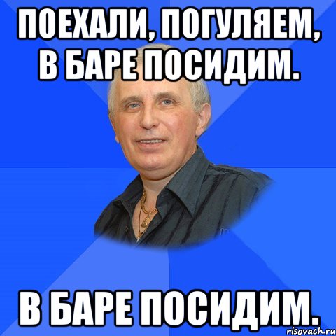 Поехали, погуляем, в баре посидим. в баре посидим.