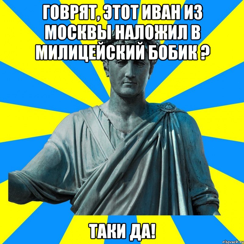 Говрят, этот Иван из Москвы Наложил в милицейский бобик ? Таки да!