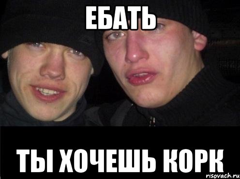 Ебать Ты хочешь корк