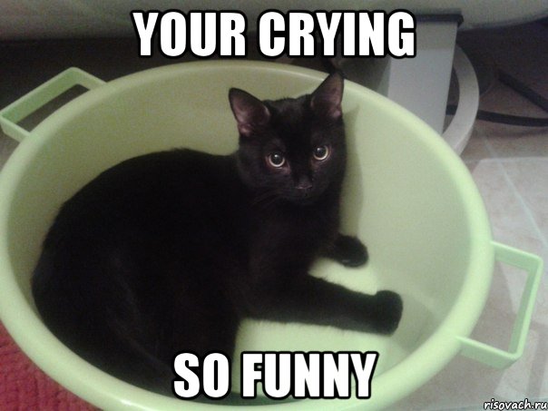 YOUR CRYING SO FUNNY