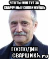 что ты мне тут за сварочные сопли жуёшь господин сварщик