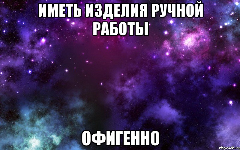 ИМЕТЬ ИЗДЕЛИЯ РУЧНОЙ РАБОТЫ ОФИГЕННО