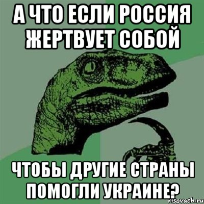 А что если Россия жертвует собой чтобы другие страны помогли Украине?, Мем Филосораптор