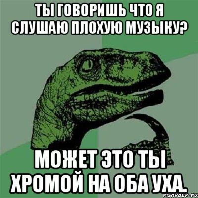 Ты говоришь что я слушаю плохую музыку? Может это ты хромой на оба уха., Мем Филосораптор