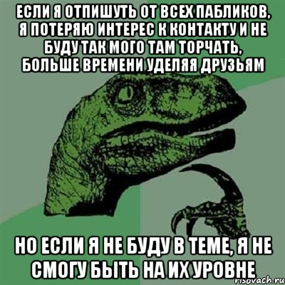 если я отпишуть от всех пабликов, я потеряю интерес к контакту и не буду так мого там торчать, больше времени уделяя друзьям но если я не буду в теме, я не смогу быть на их уровне, Мем Филосораптор