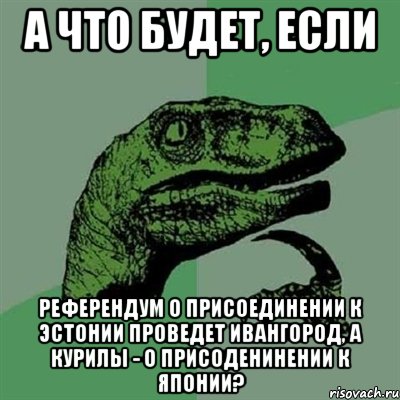 А что будет, если реФерендум о присоединении к Эстонии проведет Ивангород, а Курилы - о присоденинении к Японии?, Мем Филосораптор