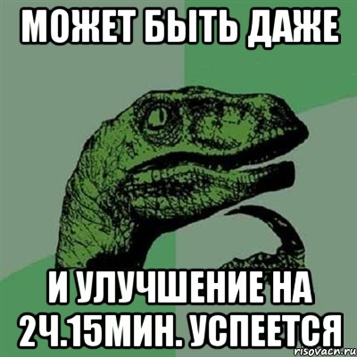 может быть даже и улучшение на 2ч.15мин. успеется, Мем Филосораптор