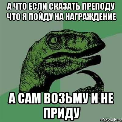 а что если сказать преподу что я пойду на награждение а сам возьму и не приду, Мем Филосораптор