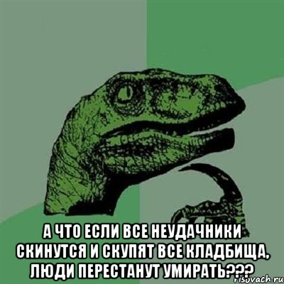  А что если все неудачники скинутся и скупят все кладбища, люди перестанут умирать???, Мем Филосораптор