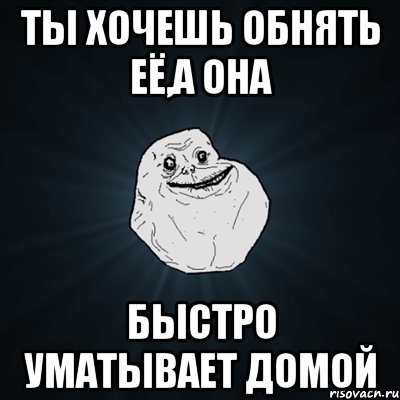 ты хочешь обнять её,а она быстро уматывает домой, Мем Forever Alone