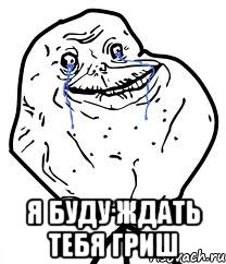  Я БУДУ ЖДАТЬ ТЕБЯ ГРИШ, Мем Forever Alone