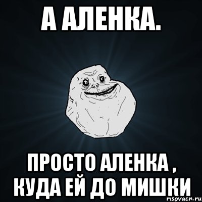 А Аленка. Просто Аленка , куда ей до Мишки, Мем Forever Alone