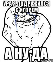 ура я подружился с игорем а ну да, Мем Forever Alone