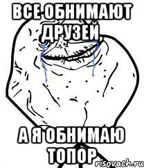 ВСЕ ОБНИМАЮТ ДРУЗЕЙ, А Я ОБНИМАЮ ТОПОР, Мем Forever Alone