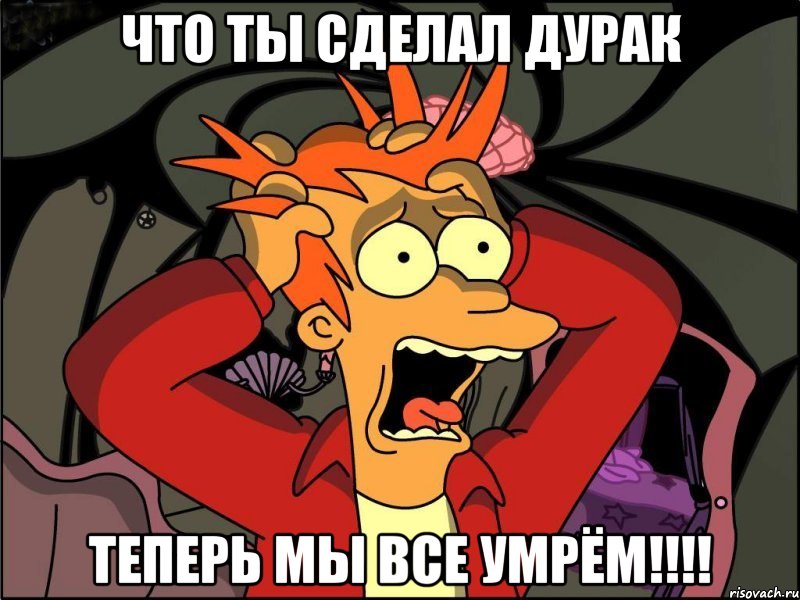 что ты сделал дурак теперь мы все умрём!!!!