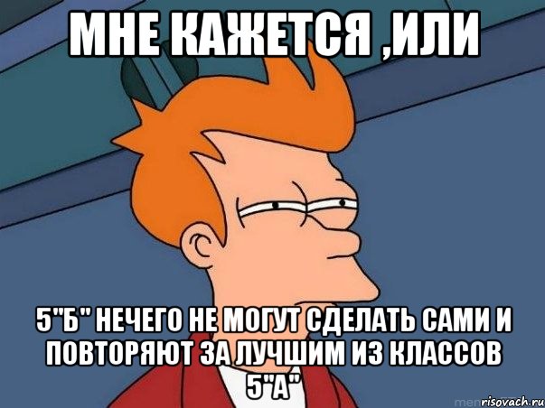 Мне кажется ,или 5"б" нечего не могут сделать сами и повторяют за лучшим из классов 5"а", Мем  Фрай (мне кажется или)