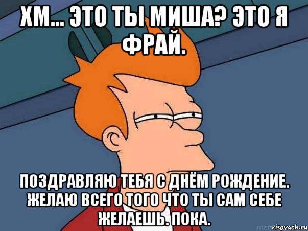 Хм... Это ты Миша? Это я фрай. Поздравляю тебя с днём рождение. Желаю всего того что ты сам себе желаешь. Пока., Мем  Фрай (мне кажется или)