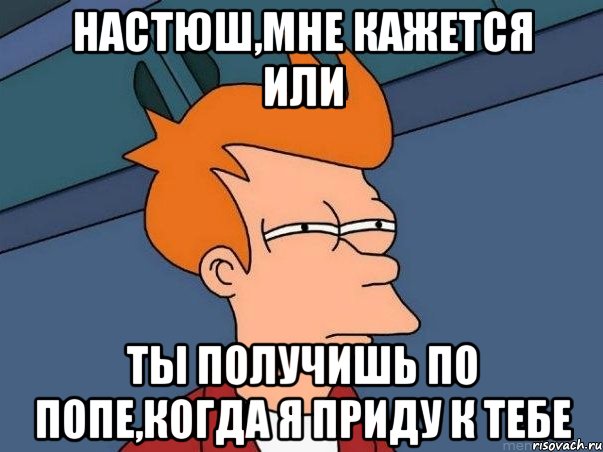 Настюш,мне кажется или Ты получишь по попе,когда я приду к тебе, Мем  Фрай (мне кажется или)