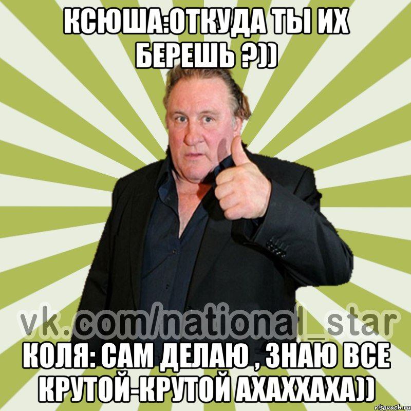 Ксюша:Откуда ты их берешь ?)) Коля: Сам делаю , знаю все крутой-крутой ахаххаха))