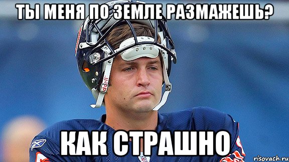 ты меня по земле размажешь? как страшно
