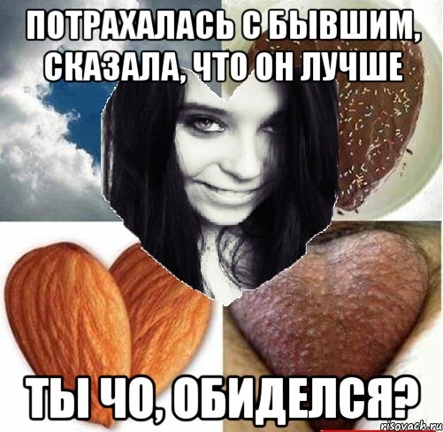 потрахалась с бывшим, сказала, что он лучше ты чо, обиделся?