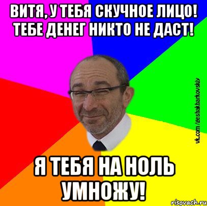 Витя, у тебя скучное лицо! Тебе денег никто не даст! Я тебя на ноль умножу!
