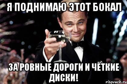Я поднимаю этот бокал за ровные дороги и чёткие диски!