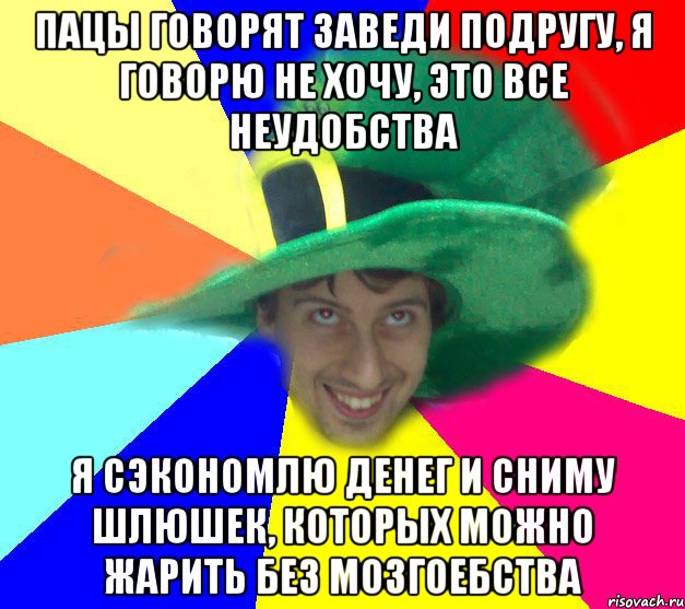 пацы говорят заведи подругу, я говорю не хочу, это все неудобства я сэкономлю денег и сниму шлюшек, которых можно жарить без мозгоебства