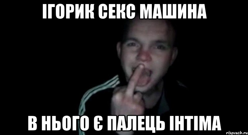 ігорик секс машина в нього є палець інтіма