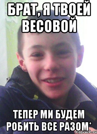 брат, я твоей весовой тепер ми будем робить все разом*