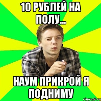 10 рублей на полу... Наум прикрой я подниму