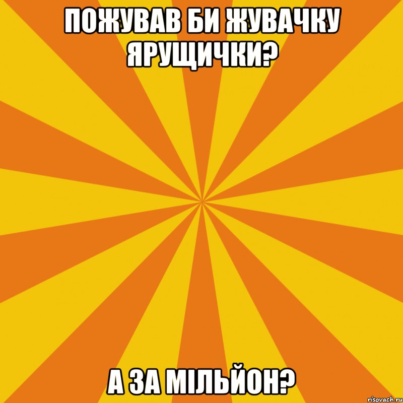 ПОЖУВАВ БИ ЖУВАЧКУ ЯРУЩИЧКИ? А ЗА МІЛЬЙОН?