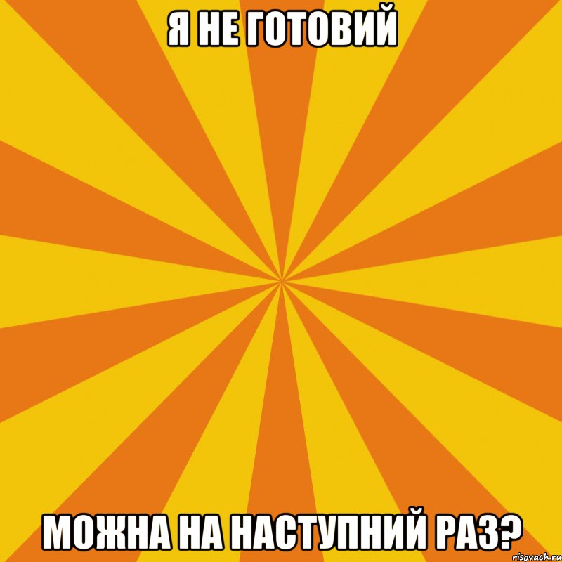 Я НЕ ГОТОВИЙ МОЖНА НА НАСТУПНИЙ РАЗ?