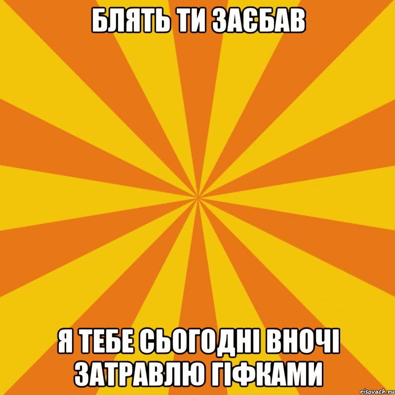 БЛЯТЬ ТИ ЗАЄБАВ Я ТЕБЕ СЬОГОДНІ ВНОЧІ ЗАТРАВЛЮ ГІФКАМИ
