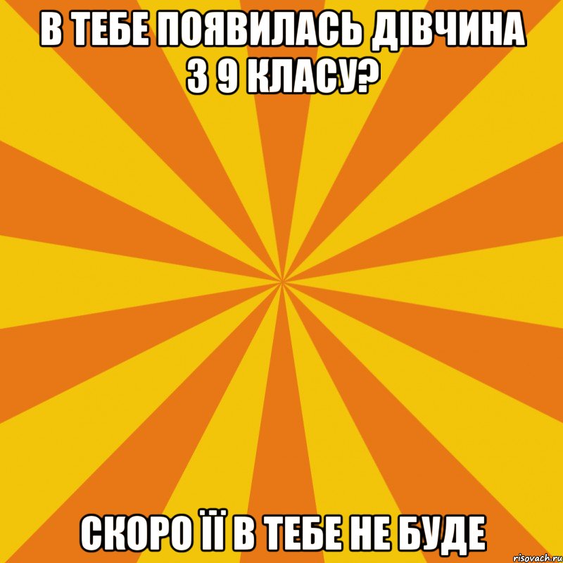 В ТЕБЕ ПОЯВИЛАСЬ ДІВЧИНА З 9 КЛАСУ? СКОРО ЇЇ В ТЕБЕ НЕ БУДЕ