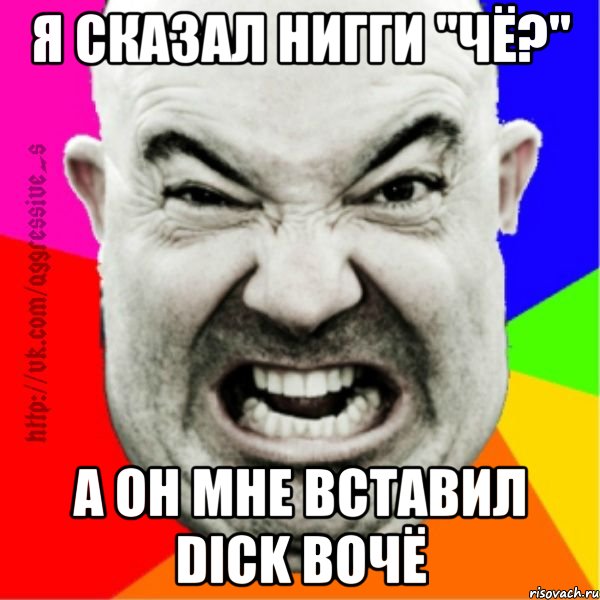 я сказал нигги "чё?" а он мне вставил Dick вочё