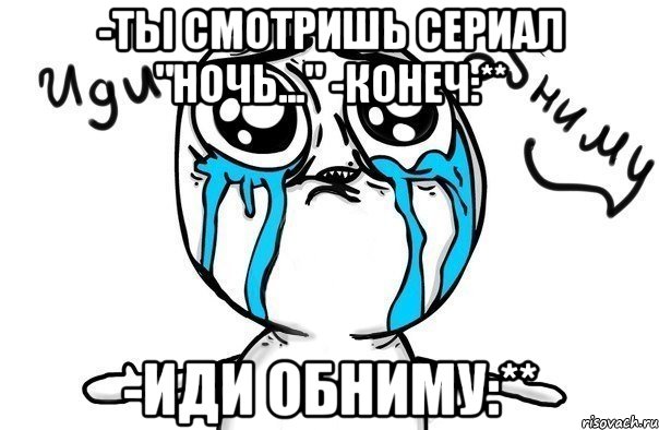 -Ты смотришь сериал "Ночь..." -Конеч:** -Иди обниму:**, Мем Иди обниму