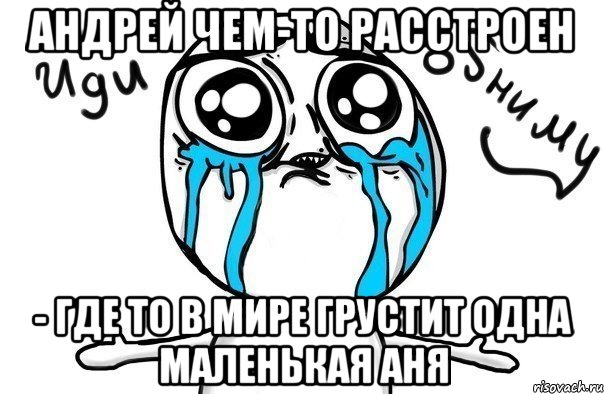 Андрей чем-то расстроен - где то в мире грустит одна маленькая Аня, Мем Иди обниму