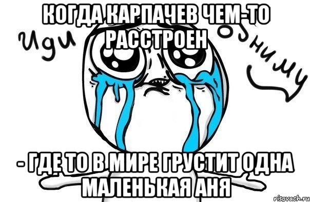 Когда Карпачев чем-то расстроен - где то в мире грустит одна маленькая Аня, Мем Иди обниму