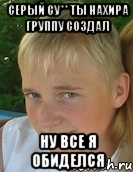 серый су** ты нахира группу создал ну все я обиделся