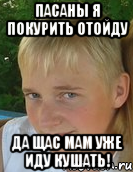 пасаны я покурить отойду да щас мам уже иду кушать!