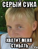 серый сука хватит меня стибать