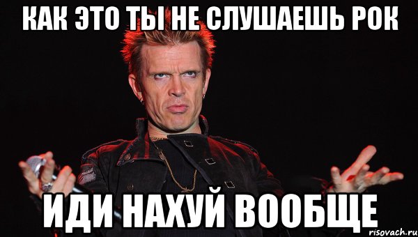 Как это ты не слушаешь рок иди нахуй вообще